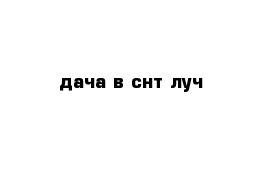  дача в снт луч